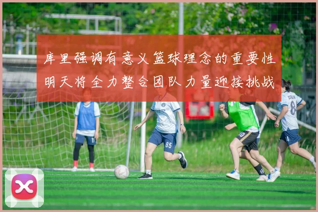 库里强调有意义篮球理念的重要性明天将全力整合团队力量迎接挑战