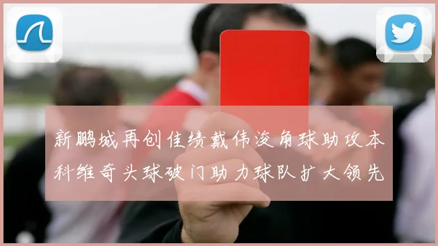 新鹏城再创佳绩戴伟浚角球助攻本科维奇头球破门助力球队扩大领先优势