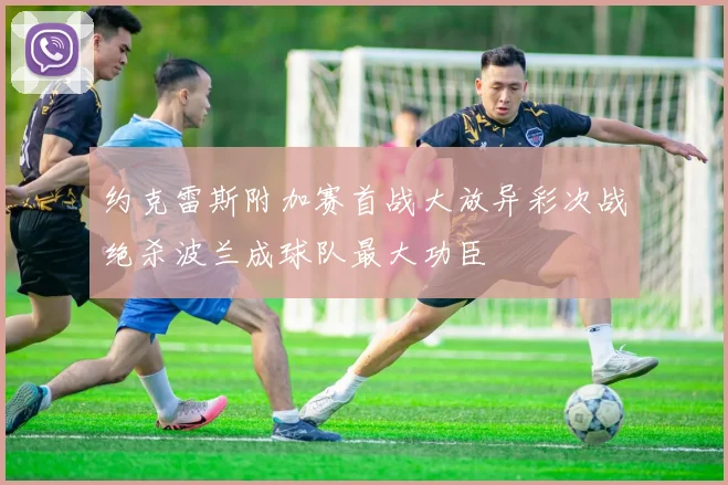 约克雷斯附加赛首战大放异彩次战绝杀波兰成球队最大功臣