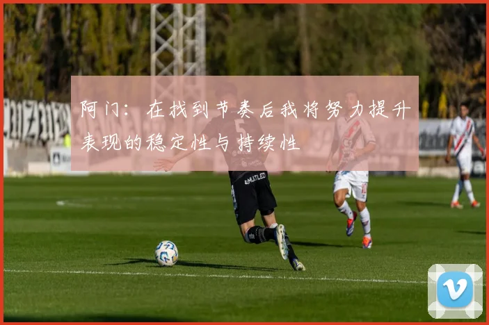 阿门：在找到节奏后我将努力提升表现的稳定性与持续性
