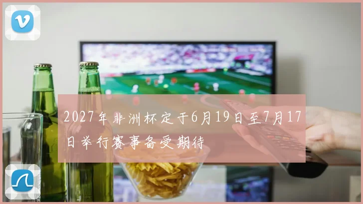 2027年非洲杯定于6月19日至7月17日举行赛事备受期待