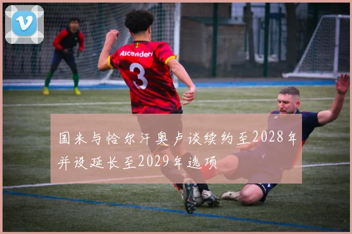 国米与恰尔汗奥卢谈续约至2028年并设延长至2029年选项