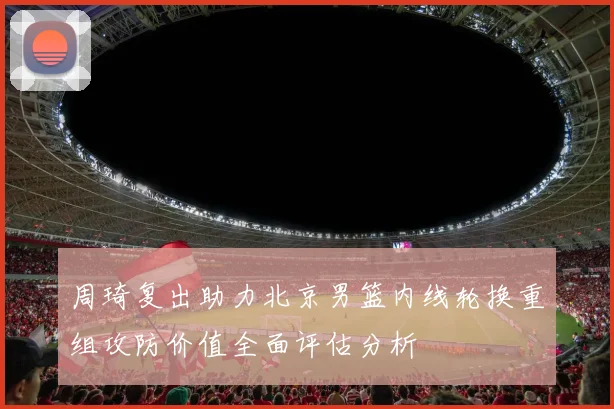 周琦复出助力北京男篮内线轮换重组攻防价值全面评估分析