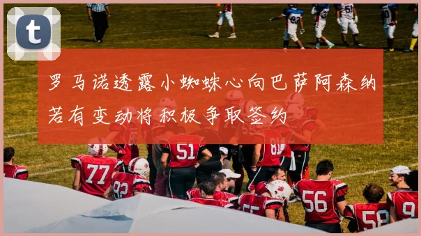 罗马诺透露小蜘蛛心向巴萨阿森纳若有变动将积极争取签约