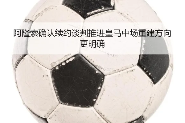 阿隆索确认续约谈判推进皇马中场重建方向更明确